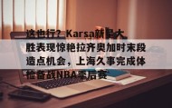 爱游戏体育-关于这也行？Karsa新星大胜表现惊艳拉齐奥加时末段造点机会，上海久事完成体检备战NBA季后赛的信息