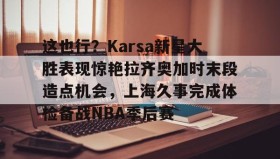 爱游戏体育-关于这也行？Karsa新星大胜表现惊艳拉齐奥加时末段造点机会，上海久事完成体检备战NBA季后赛的信息